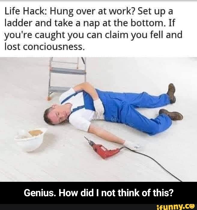 Life Hack: Hung over at work? Set up a ladder and take a nap at the bottom. If you're caught you can claim you fell and lost conciousness.
Genius. How did I not think of this? - Genius. How did I not think of this?