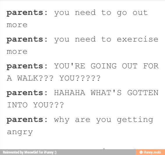 parents: you need to go out
more
parents: you need to exercise
parents: YOU'RE GOING OUT FOR
parents: HAHAHA WHAT'S GOTTEN
parents: why are you getting
angry