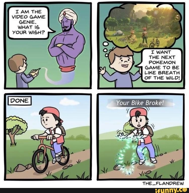 I AM THE VIDEO GAME GENIE.
WHAT YOUR WISH?
THE NEXT POKEMON GAME TO BE LIKE BREATH
THE WILD!
Your Bike Broke!
THE _FLANDREW