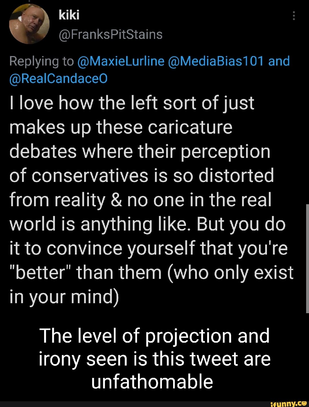 kiki
Replying to @MaxieLurline @MediaBias101 and
@RealCandaceO
I love how the left sort of just makes up these caricature debates where their perception
of conservatives is so distorted from reality & no one in the real world is anything like. But you do it to convince yourself that you're
"better" than them (who only exist in your mind)
The level of projection and irony seen is this tweet are unfathomable