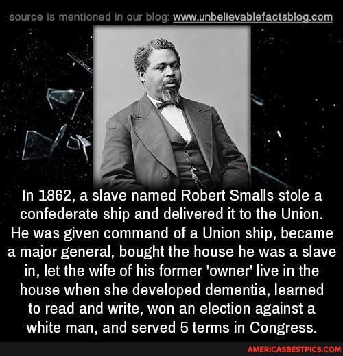 source Is
ow beg
wow unbelievabletactsblog com
In 1862, a slave named Robert Smalls stole a confederate ship and delivered it to the Union.
He was given command of a Union ship, became a major general, bought the house he was a slave in, let the wife of his former 'owner' live in the house when she developed dementia, learned to read and write, won an election against a
vathita man and carad in Oranarace