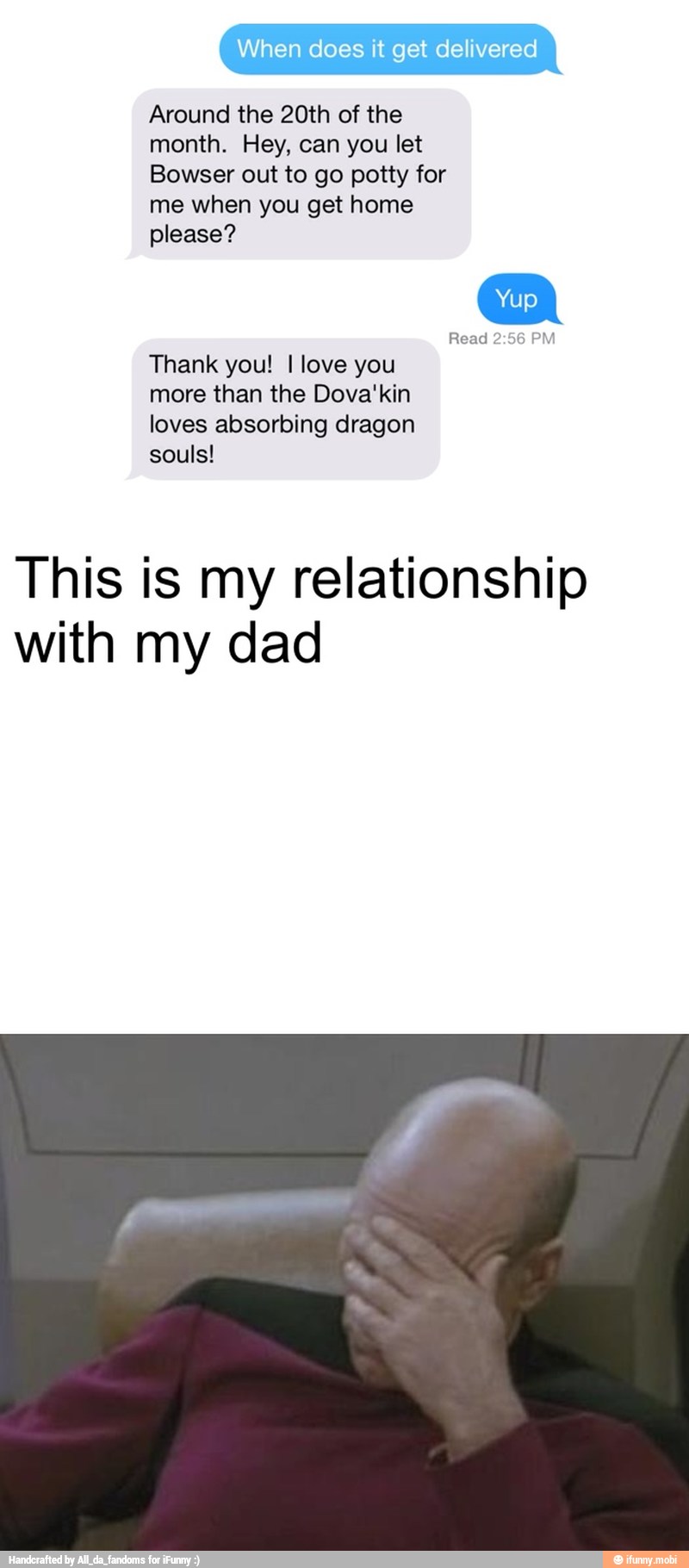 When delivered
Around the 20th of the
month. Hey, can you let
me when you get home
Read 2:56 PM
Thank you! I love you
more than the Dova'kin
loves absorbing dragon
souls!
This is my relationship
with my dad