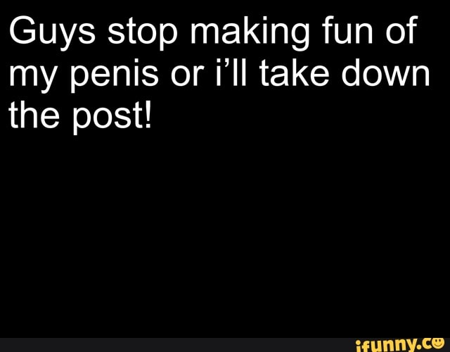 Guys stop making fun of
my penis or i'll take down
the post!