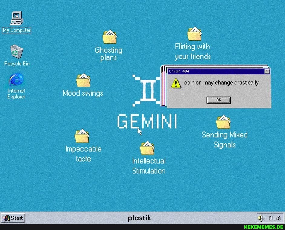 My Computer
Recycle Bin
Internet
Explorer
Ghosting Flirting with plans your friends opinion may change drastically
Mood swings
Sending Mixed
GEMINI Impeccable Signals
Intellectual
Stimulation