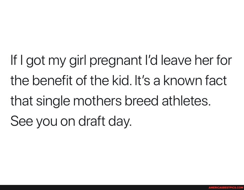 If I got my girl pregnant I'd leave her for the benefit of the kid. It's a known fact that single mothers breed athletes.
See you on draft day.
