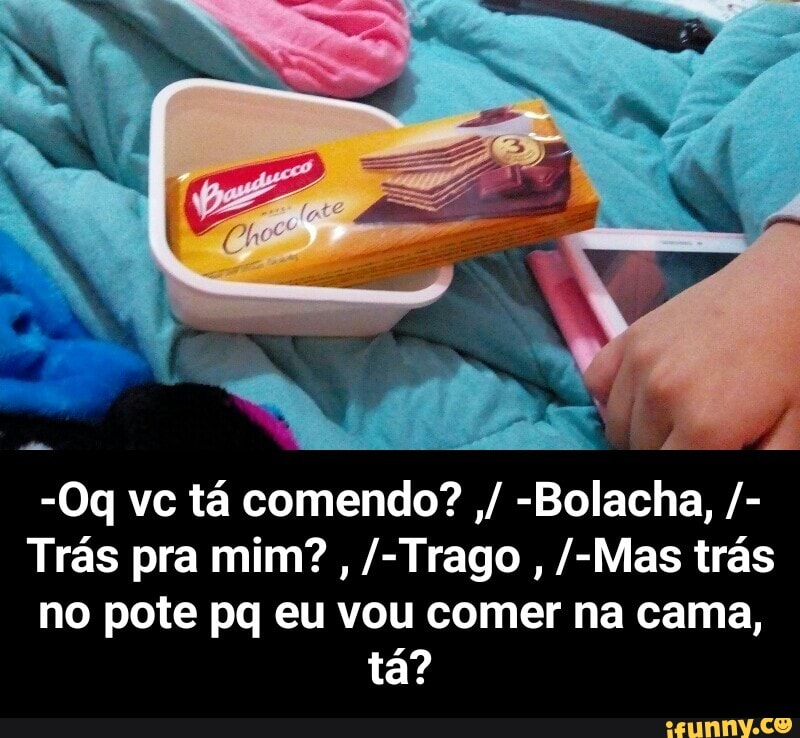 no pote pq eu vou comer na cama, - -Oq vc tá comendo? ,/ -Bolacha, /-Trás pra mim? , /-Trago , /-Mas trás no pote pq eu vou comer na cama, tá?