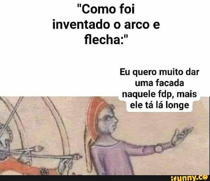 "Como foi inventado o arco e flecha
Eu quero muito dar uma facada naquele fdp, mais ele tá lá longe
