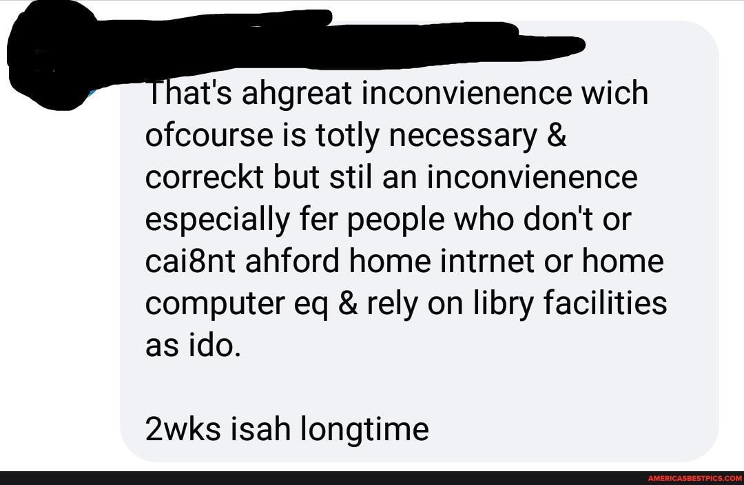I at's ahgreat inconvienence wich
ofcourse is totly necessary & correckt but stil an inconvienence especially fer people who don't or cai8nt ahford home intrnet or home computer eq & rely on libry facilities as ido.
2wks isah longtime