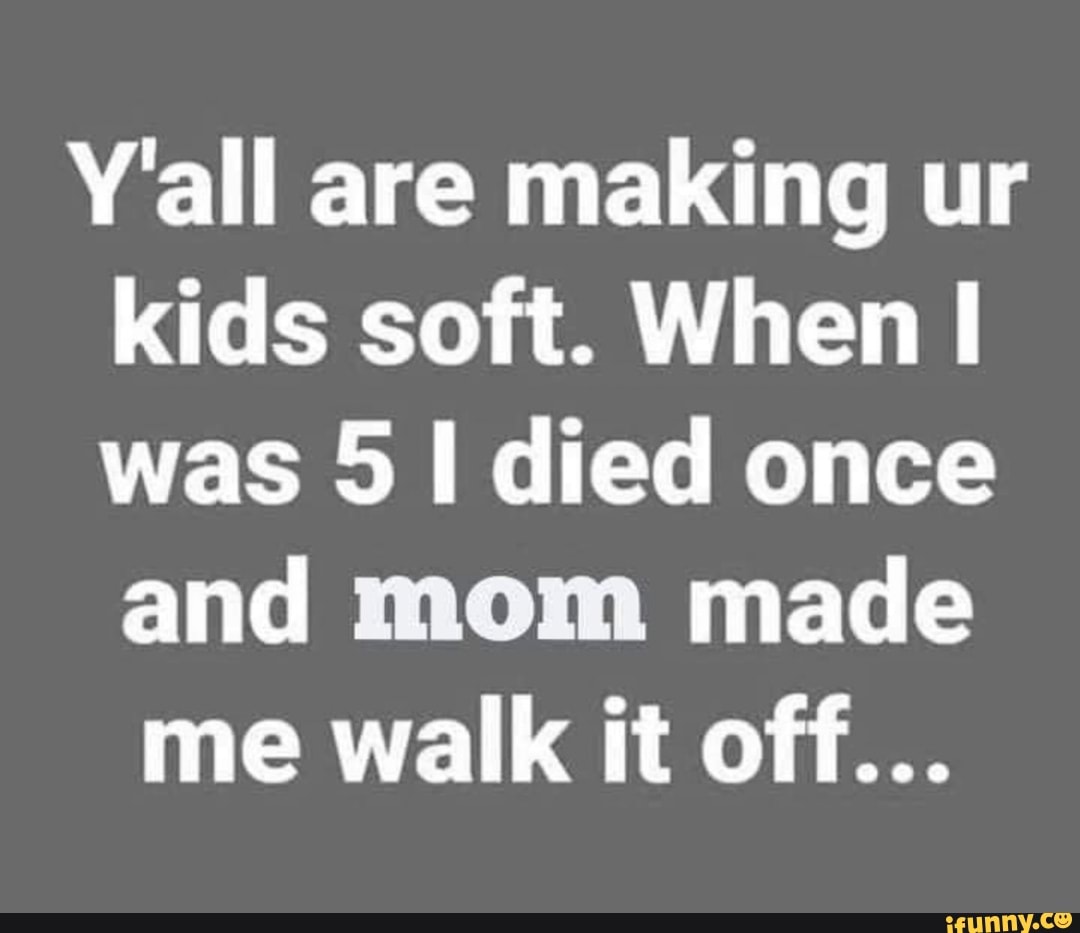 Y'all are making ur kids soft. When was 5 died once and mom made
me walk it off...