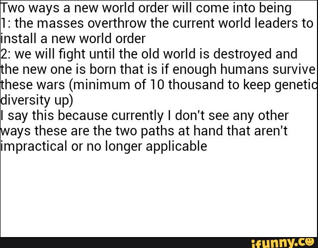 Two ways a new world order will come into being
1: the masses overthrow the current world leaders to
install a new world order
2: we will fight until the old world is destroyed and
he new one is born that is if enough humans survive
these wars (minimum of 10 thousand to keep genetic
diversity up)
say this because currently I don't see any other
ays these are the two paths at hand that aren't
impractical or no longer applicable