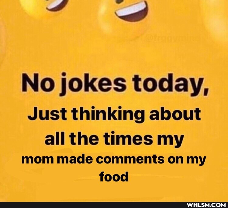 No jokes today,
Just thinking about
all the times my mom made comments on my food