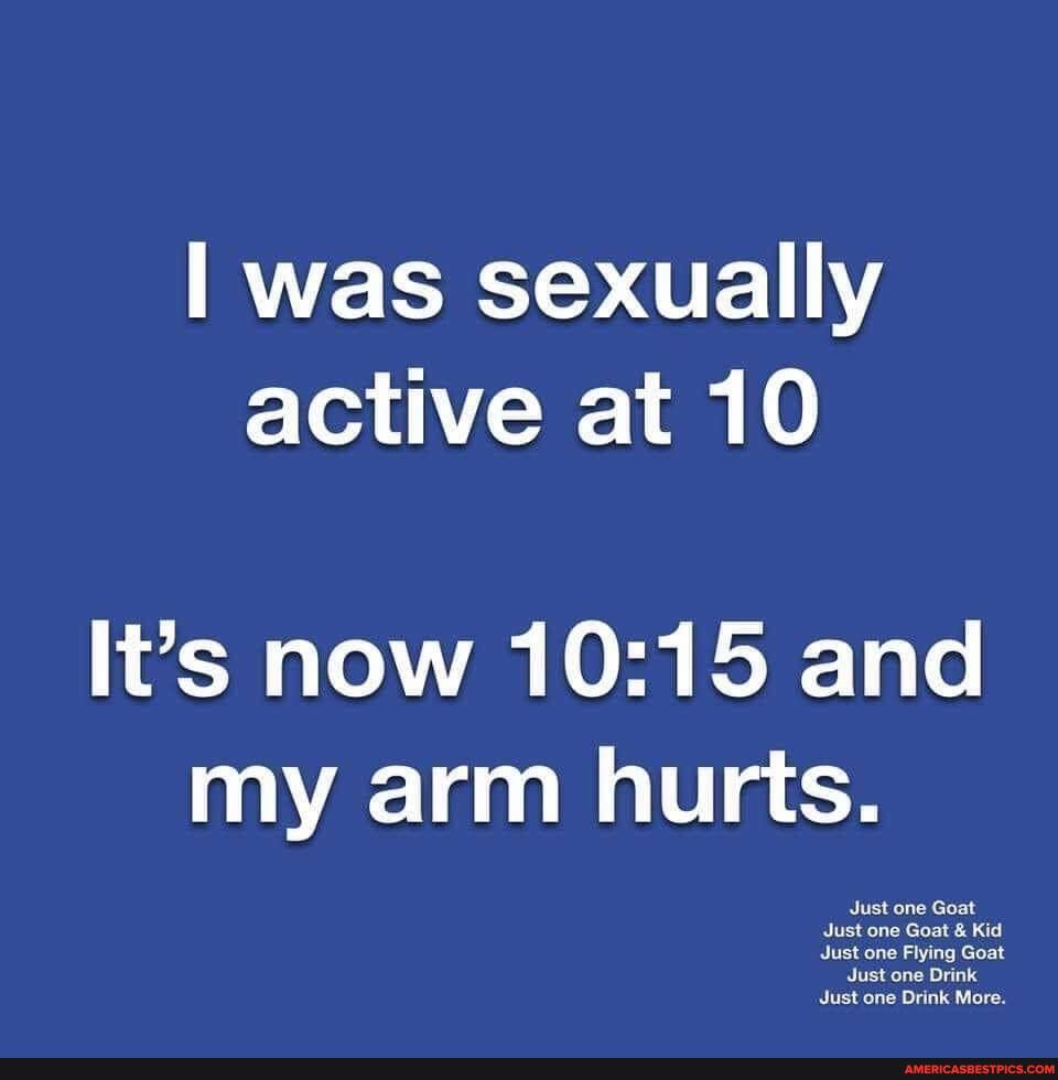 I was sexually active at 10
It's now and my arm hurts.
one
Just ona Goat Kid
ist one Flying Goat
Just one Drink
Just one Drink More.