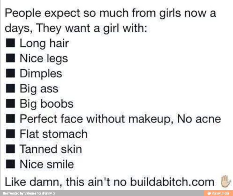 People expect so much from girls now a
days, They want a girl with:
E Long hair
M Nice legs Dimples
H Big ass
I Big boobs
H Perfect face without makeup, No acne
EH Flat stomach
EH Tanned skin
Ml Nice smile
Like damn, this ain't no buildabitch.com