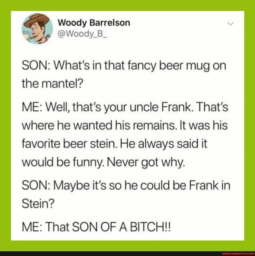 Woody Barrelson
@Woody_B_
SON: What's in that fancy beer mug on the mantel?
ME: Well, that's your uncle Frank. That's
where he wanted his remains. It was his favorite beer stein. He always said it would be funny. Never got why.
SON: Maybe it's so he could be Frank in
Stein?
ME: That SON OF A BITCH!!