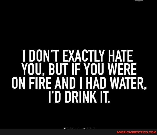 I DON'T EXACTLY HATE YOU, BUT IF YOU WERE ON FIRE AND I HAD WATER,
I'D DRINK IT.