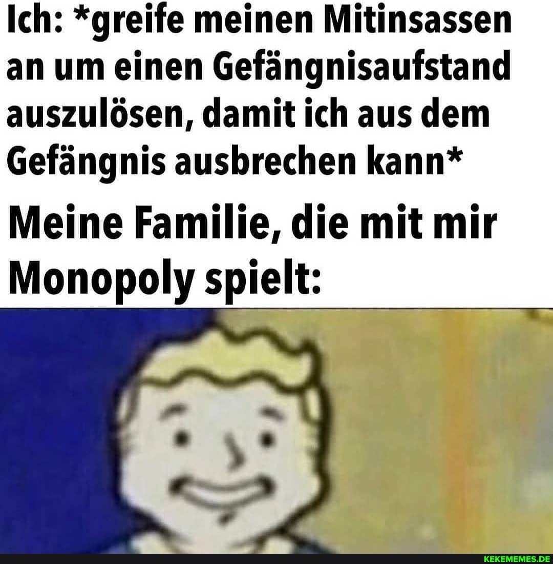 Ich: *greife meinen Mitinsassen an um einen Gefängnisaufstand auszulösen, damit ich aus dem
Gefängnis ausbrechen kann*
Meine Familie, die mit mir
Monopoly spielt: