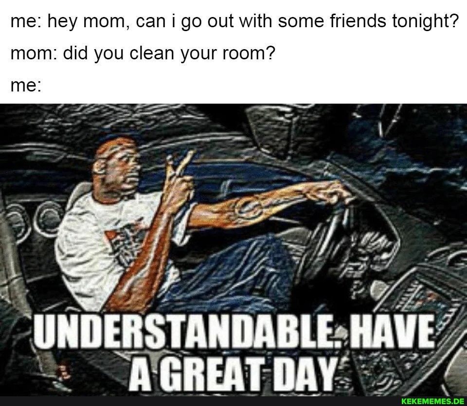 me: hey mom, can i go out with some friends tonight?
mom: did you clean your room?
me
UNDERSTANDABLE. HAVE
"WerREAT- DAY.