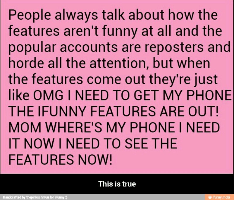 People always talk about how the
features aren't funny at all and the
popular accounts are reposters and
horde all the attention, but when
the features come out they're just
like OMG I NEED TO GET MY PHONE
THE IFUNNY FEATURES ARE OUT!
MOM WHERE'S MY PHONE I NEED
IT NOW I NEED TO SEE THE
FEATURES NOW! - This is true