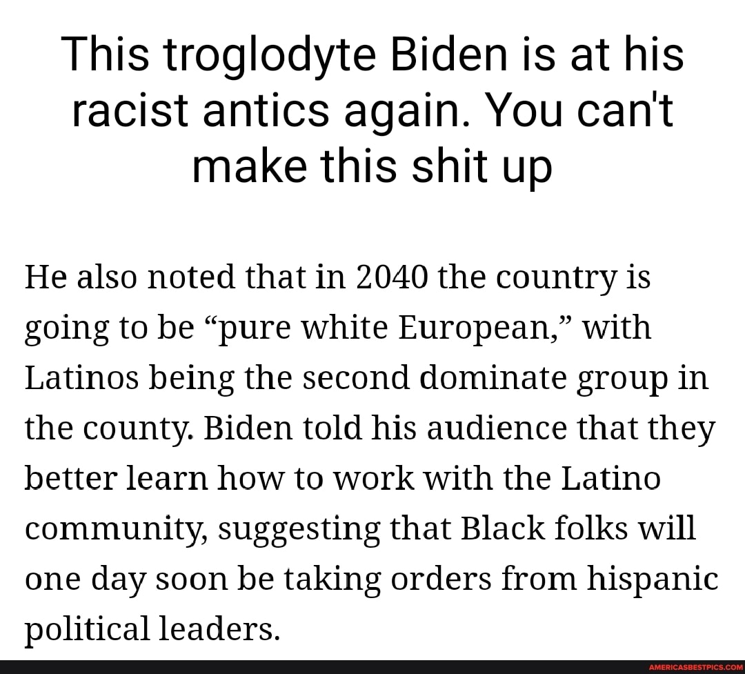 This troglodyte Biden is at his racist antics again. You can't make this shit up
He also noted that in 2040 the country is going to be "pure white European," with
Latinos being the second dominate group in the county. Biden told his audience that they better learn how to work with the Latino community, suggesting that Black folks will one day soon be taking orders from hispanic political leaders.