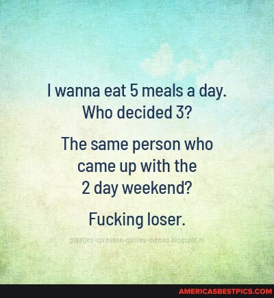 wanna eat meals a day.
Who decided 3?
The same person who came up with the
2 day weekend?
Fucking loser.