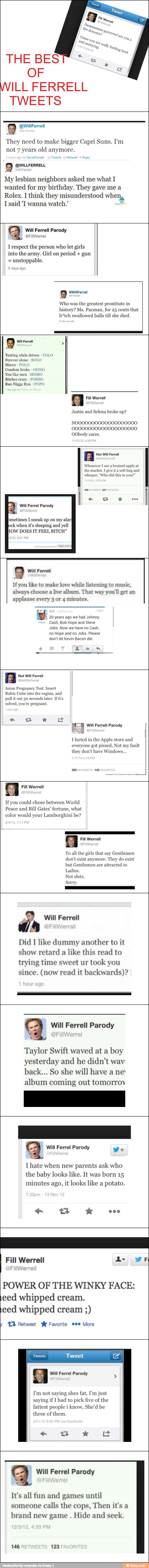 THE BES
OF
WILL FERRELL
TWEETS
9
They need
to make bigger Capri Suns. I'm
not 7 years old anymore.
My lesbian neighbors asked me what I
wanted for my birthday. They gave me a
Rolex. 1 think they misunderstood when,
Isaid 'I wanna
q
Irespect the person who let girls
into the army. Girl on period gun
unstoppable.