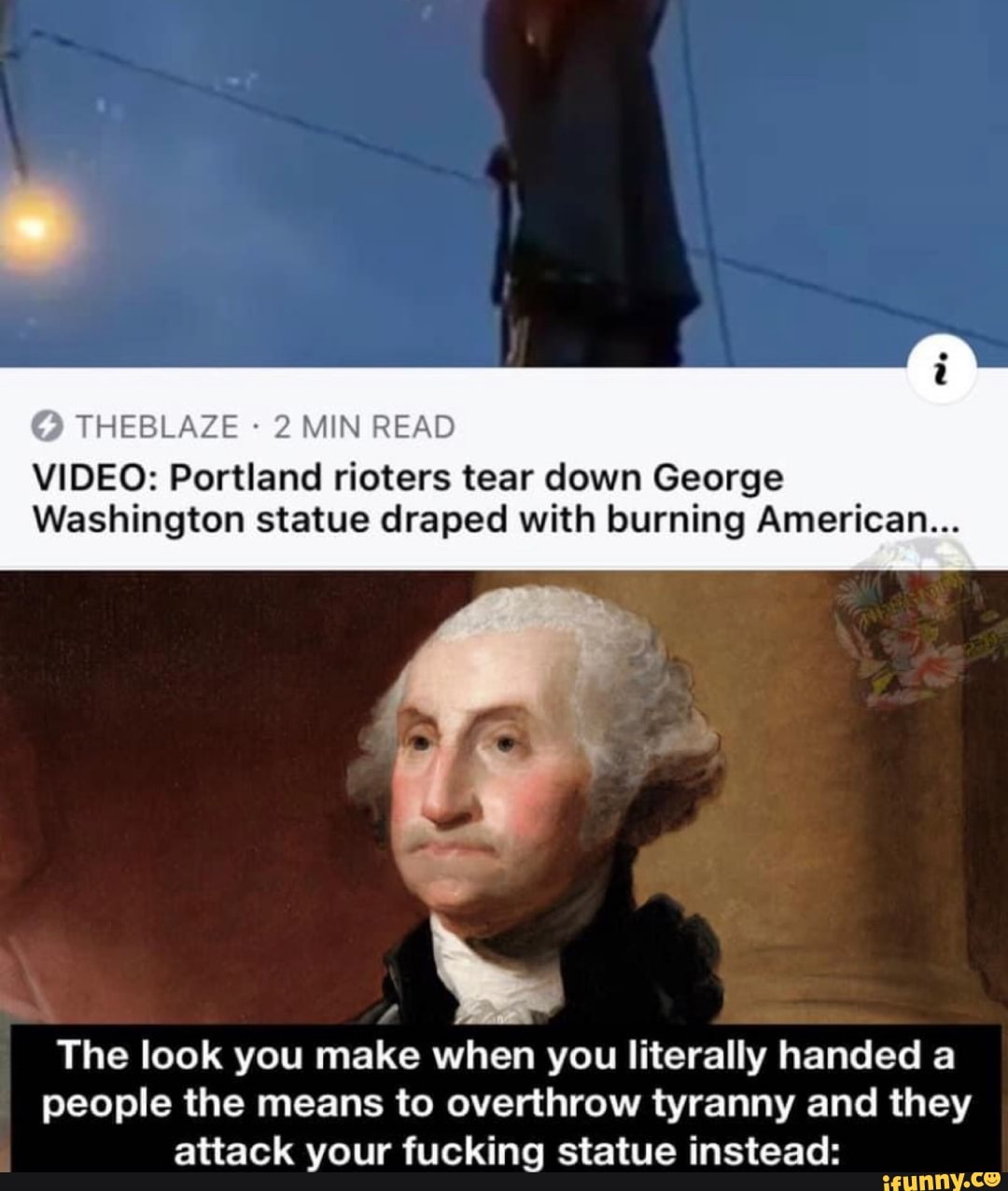 © THEBLAZE 2 MIN READ
VIDEO: Portland rioters tear down George
Washington statue draped with burning American...
The look you make when you literally handed a
people the means to overthrow tyranny and they
attack your fucking statue instead: