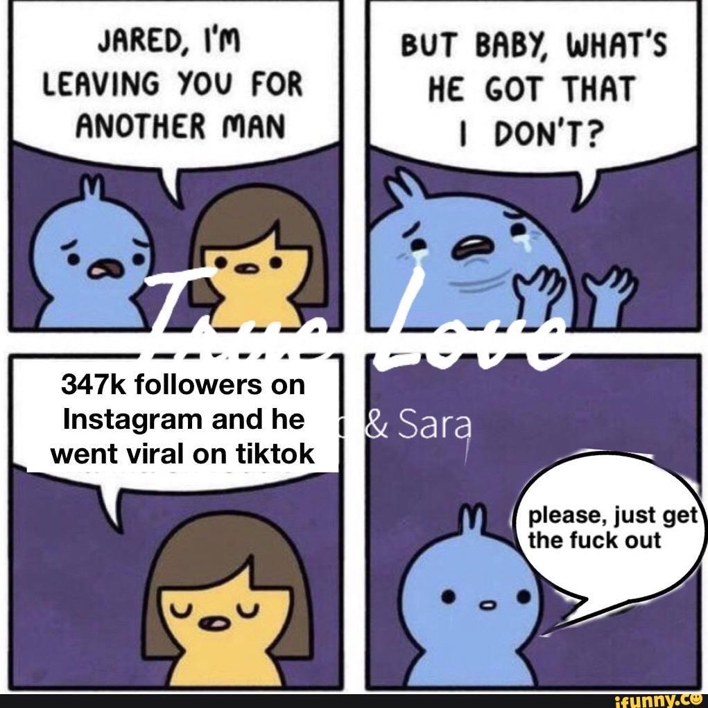 JARED,
LEAVING YOU FOR ANOTHER MAN
347k followers on
Instagram and he went viral on tiktok
BUT BABY, WHAT'S HE GOT THAT DON'T?
{ please, just get the fuck out