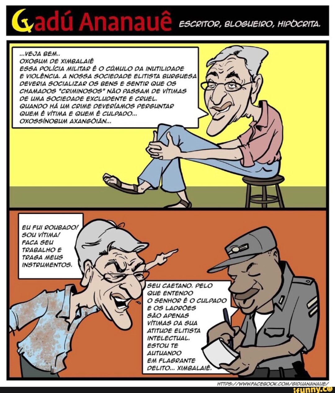 VEJA BEM..
OXOSUM DE XIMBALAIE
ESSA POLÍCIA MILITAR É O CÚMULO DA INUTILIDADE
E VIOLÊNCIA. A NOSSA SOCIEDADE ELITISTA BURGUESA
DEVERIA SOCIALIZAR OS BENS E SENTIR QUE OS
CHAMADOS "CRIMINOSOS" NÃO PASSAM DE VÍTIMAS
DE UMA SOCIEDADE EXCLUDENTE E CRUEL.
QUANDO HA UM CRIME DEVERÍAMOS PERGUNTAR
QUEM É VÍTIMA E QUEM É CULPADO...
OXOSSÍNOBUM AXANGOIAN...
