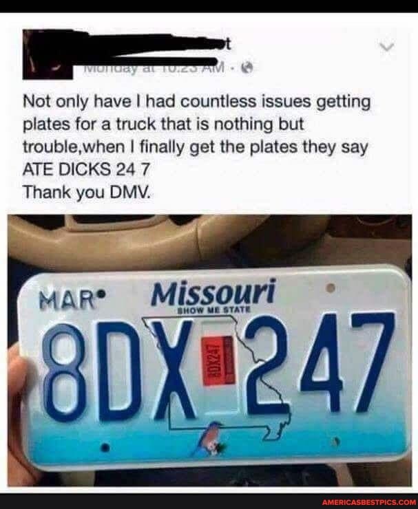 Not only have I had countless issues getting plates for a truck that is nothing but trouble,when I finally get the plates they say
ATE DICKS 24 7
Thank you DMV.
Mare
Missouri
ME STATE