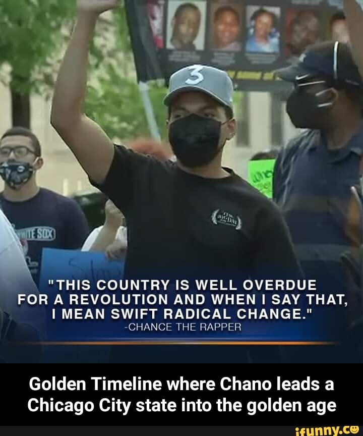 "THIS COUNTRY IS WELL OVERDUE
FOR A REVOLUTION AND WHEN I SAY THAT,
I MEAN SWIFT RADICAL CHANGE."
~CHANCE THE RAPPER
Golden Timeline where Chano leads a
Chicago City state into the golden age - Golden Timeline where Chano leads a Chicago City state into the golden age