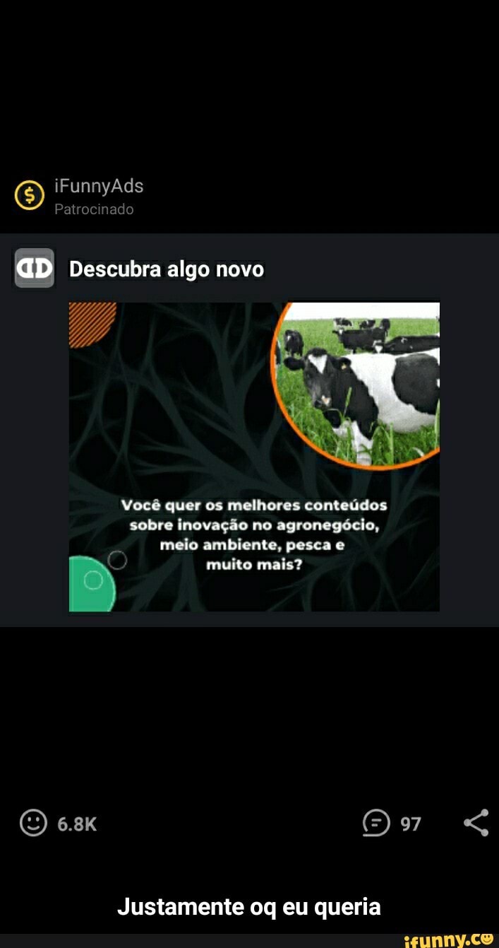 iFunnyAds
Patrocinado
aD Descubra algo novo
Você quer os melhores conteúdos sobre inovação no agronegócio, meio ambiente, pesca e
muito mais?
e.8K (O) 97
Justamente oq eu queria - Justamente oq eu queria