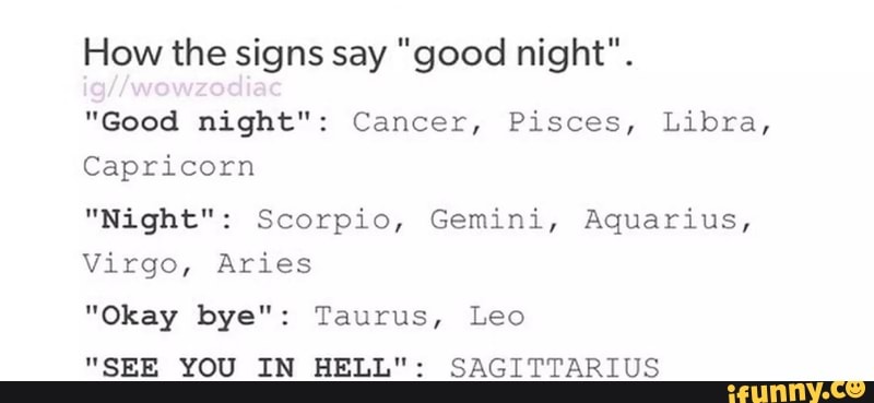 How the signs say &quot;good night&quot;. &quot;Good night&quot;: Cancer, Pisces, Libra,  Capricorn &quot;Night&quot;: Scorpio, Gemini, Aquarius, Virgo, Aries &quot;Okay bye&quot;:  Taurus, Leo &quot;SEE YOU IN HELL&quot;: SAGITTARIUS - )