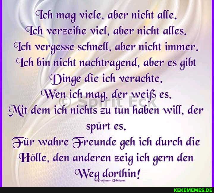 "Ich mag viele, aber nicht alle.
Ich verzeihe viel, aber nicht alles.
(Ich vergesse schnell, aber nicht immer.
Ich bin nicht nachtragend, aber es gibt
Dinge die ich verachte.
Wen ich mag, der weiß es.
(Mit dem ich nichts zu tun haben will, der spürt es.
Jür wahre Sreunde geh ich durch die
Hölle, den anderen zeig ich gern den
OWeg dorthinf