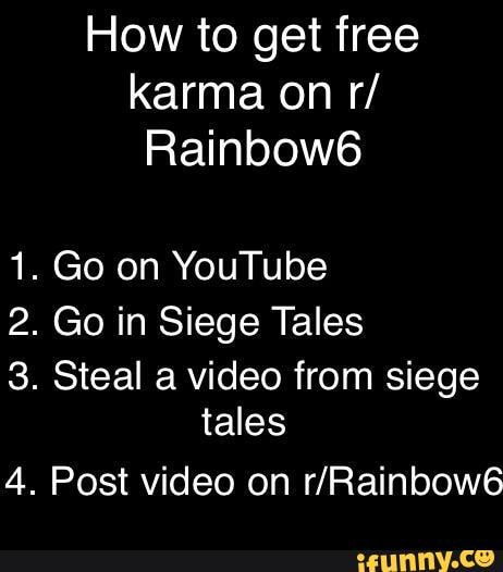 How to get free karma on r/
Rainbow6
1. Go on YouTube
2. Go in Siege Tales
3. Steal a video from siege tales
4. Post video on