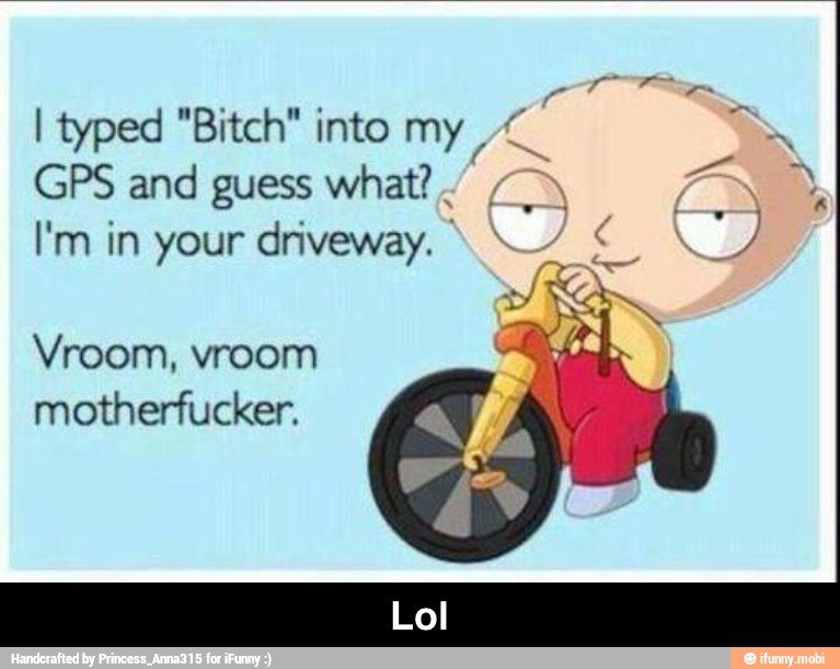 I typed "Bitch" into my
GPS and guess what?"
I'm in your driveway. 4
Vroom, vroom
motherfucker. - Lol