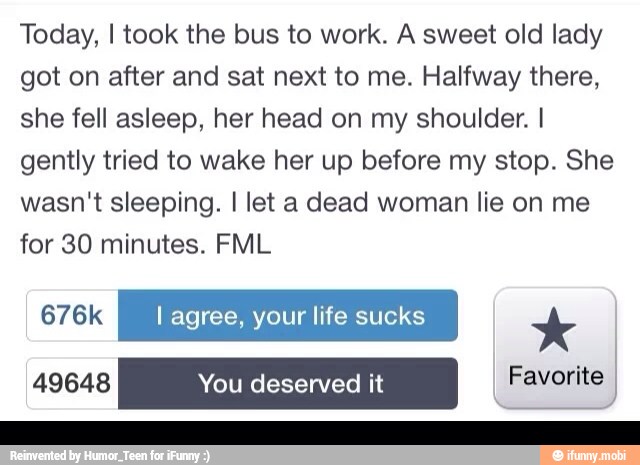 Today, I took the bus to work. A sweet old lady
got on after and sat next to me. Halfway there,
she fell asleep, her head on my shoulder. I
gently tried to wake her up before my stop. She
wasn't sleeping. I let a dead woman lie on me
for 30 minutes. FML
676k I agree, your life sucks