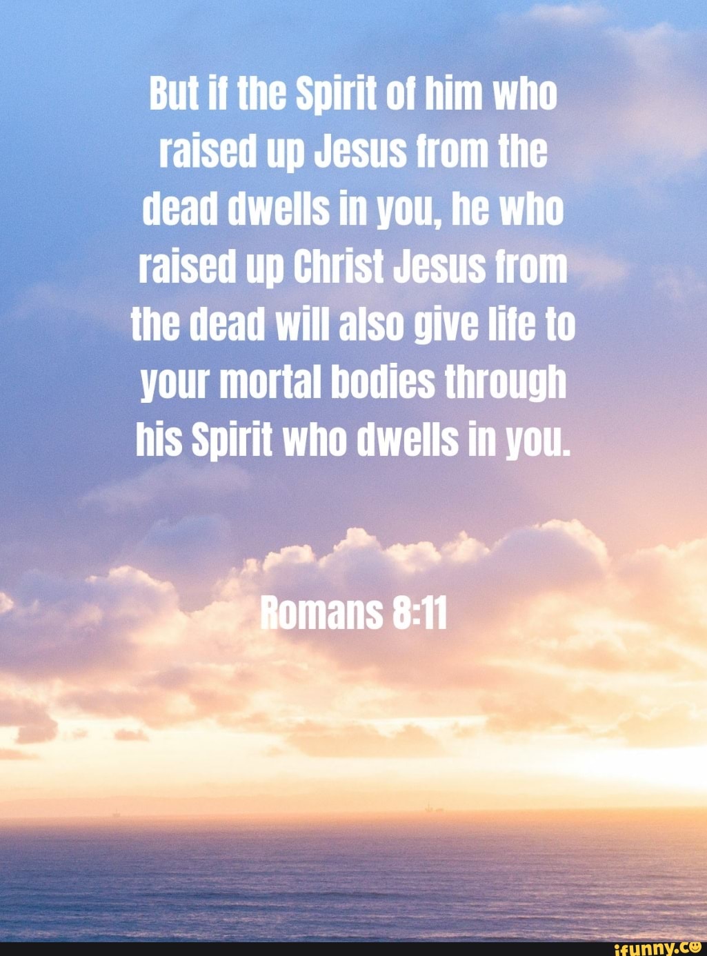 But if the Spirit of him who raised up Jesus from the dead dwells in you, he who raised up Christ Jesus from the dead will also give life to your mortal bodies through his Spirit who dwells in you.
Romans