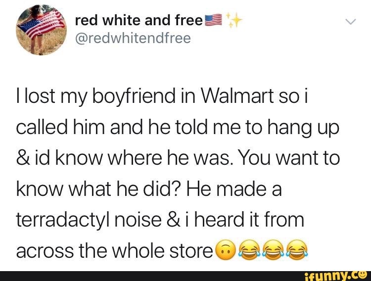 I lost my boyfriend in Walmart so i
called him and he told me to hang up
& id know Where he was. You want to
know what he did? He made a
terradactyl noise & i heard it from
across the whole storecyégwaéa