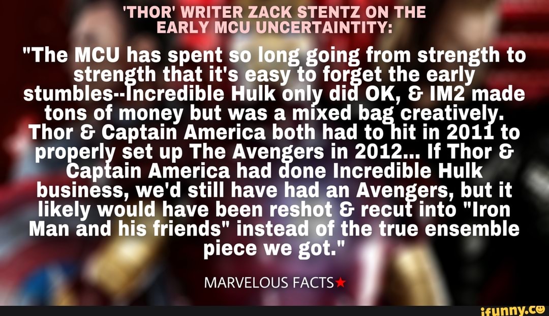 'THOR' WRITER ZACK STENTZ ON THE
EARLY MCU UNCERTAINTITY:
"The MCU has spent so long going from strength to strength that it's easy to forget the early stumbles--Incredible Hulk only did OK, & made tons Thor of money but was America a mixed both had ba to creatively. to
Thor & Captain America both had to hit in 2011 to properly set up The Avengers in 2012... If Thor &
Captain America had done Incredible Hulk business, we'd still have had an Avengers, but it likely would have been reshot & recut into "Iron
Man and his friends" instead of the true ensemble piece we got."
MARVELOUS FACTS