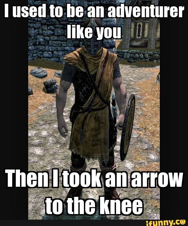 Then i. I took an arrow in the Knee. I used to be an Adventurer like you, then i took an arrow in the Knee. Arrow in the Knee. Take an arrow to the Knee.