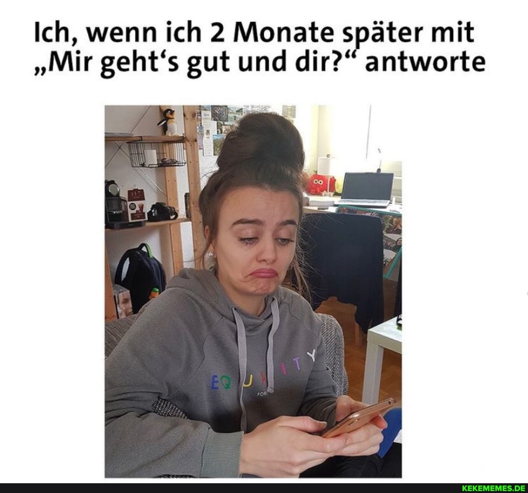 Ich, wenn ich 2 Monate später mit
"Mir geht's gut und dir?" antworte