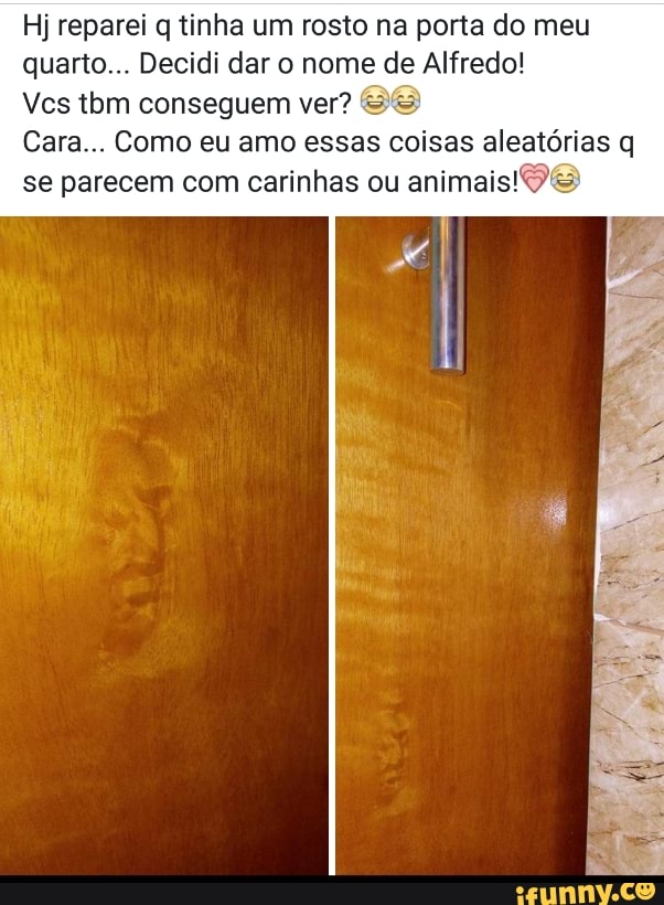 Hj reparei q tinha um rosto na porta do meu
quarto... Decidi dar o nome de Alfredo!
Vcs tbm conseguem ver? 2&
Cara... Como eu amo essas coisas aleatórias q
se parecem com carinhas ou
animais!9&