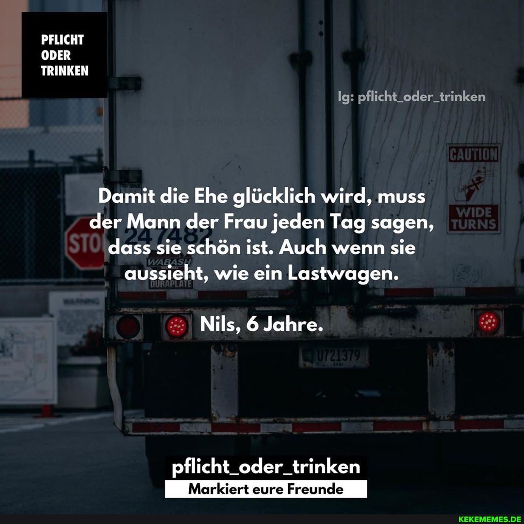 Ig: pflicht_oder_trinken
PFLICHT
ODER
I TRINKEN
Damit die Ehe glücklich wird, muss der Mann der Frau jeden Tag sagen, dass sie schön ist. Auch wenn sie aussieht, wie ein Lastwagen.
Nils, 6 Jahre.
pflicht_oder_trinken
Markiert eure Freunde