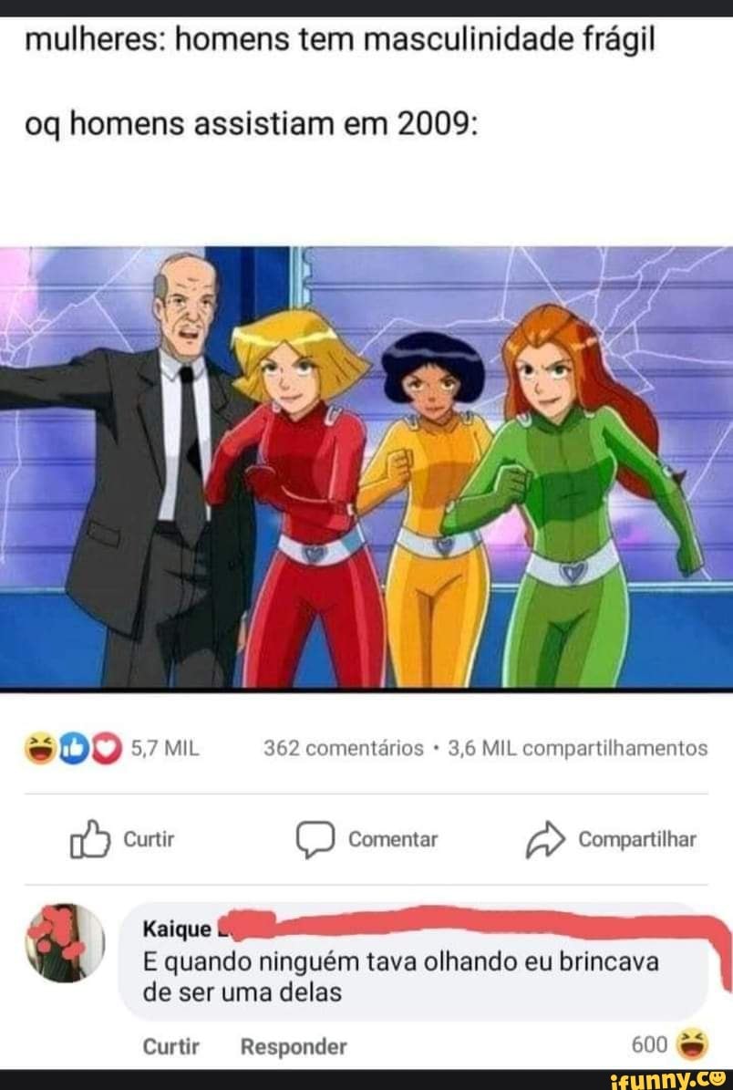 mulheres: homens tem masculinidade frágil
oq homens assistiam em 2009:
DO 5,7 MIL 362 comentários 3,6 MIL compartilhamentos
Curtir Comentar Compartilhar
) Kaique
E quando ninguém tava olhando eu brincava de ser uma delas
Curtir Responder 600