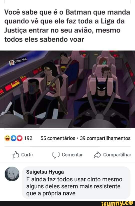 Você sabe que é o Batman que manda
quando vê que ele faz toda a Liga da
Justiça entrar no seu avião, mesmo
todos eles sabendo voar
39 compartilhamentos
Ê
Suigetsu Hyuga
E ainda faz todos usar cinto mesmo
alguns deles serem mais resistente
que a própria nave
Pre