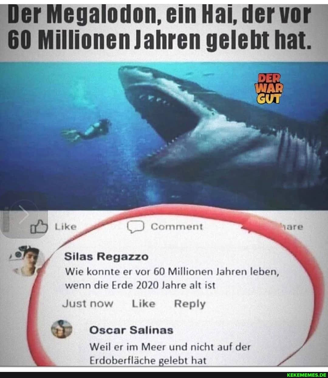 Jer Megalodon, ein Hai, der vor
60 Millionen Jahren gelebt hat.
Comment
Silas Regazzo
Wie konnte er vor 60 Millionen Jahren leben, wenn die Erde 2020 Jahre alt ist
Oscar Salinas
Weil er im Meer und nicht auf der
Erdoberfläche gelebt hat
Just now Like Reply