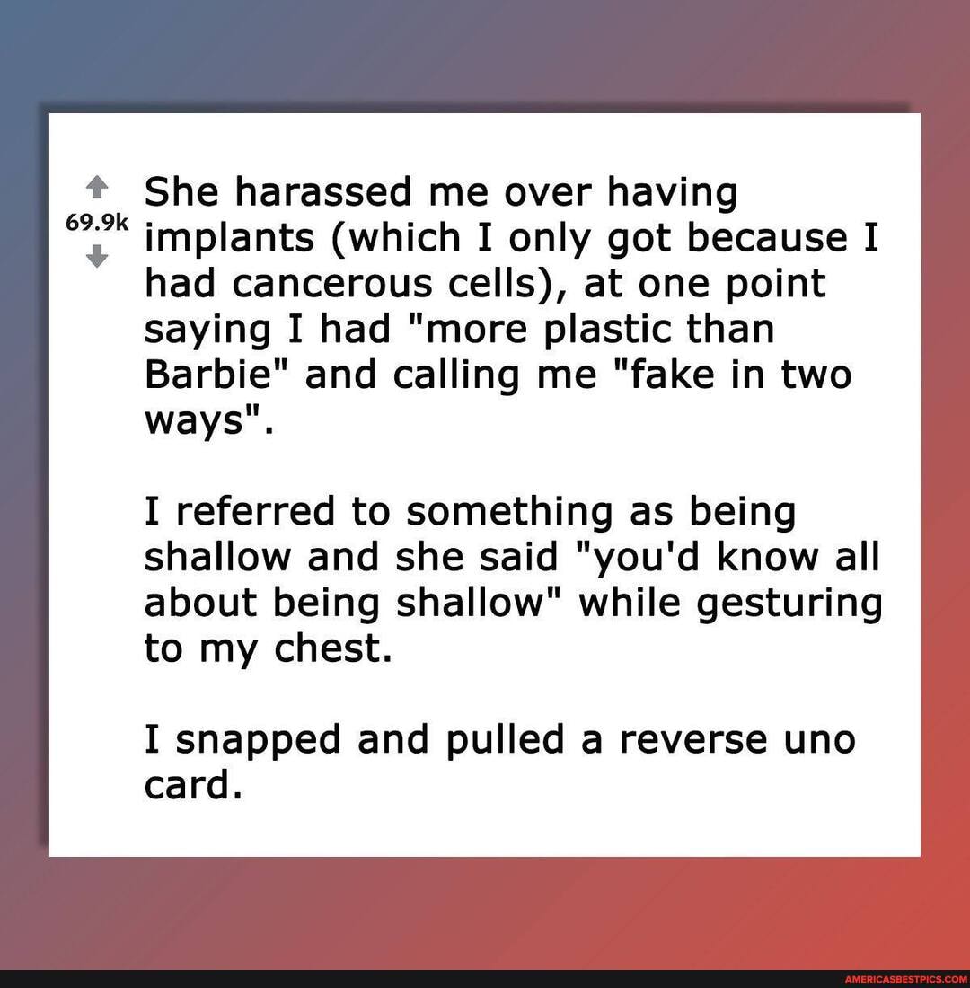 69.9k ok
She harassed me over having implants (which I only got because I had cancerous cells), at one point saying I had "more plastic than
Barbie" and calling me "fake in two ways".
I referred to something as being shallow and she said "you'd know all about being shallow" while gesturing to my chest.
I snapped and pulled a reverse uno card.