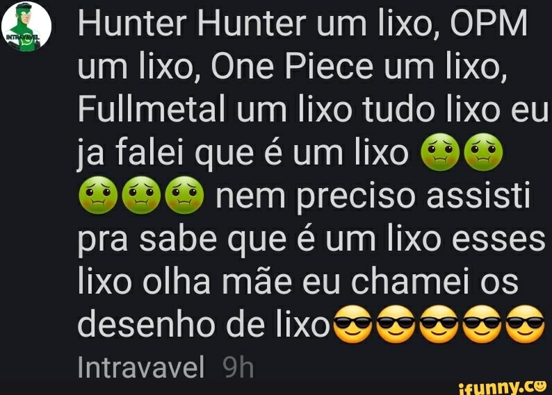 Hunter Hunter um lixo, OPM um lixo, One Piece um lixo,
Fullmetal um lixo tudo lixo eu ja falei que é um lixo BB nem preciso assisti pra sabe que é um lixo esses lixo olha mãe eu chamei os desenho de lixoS Intravavel
