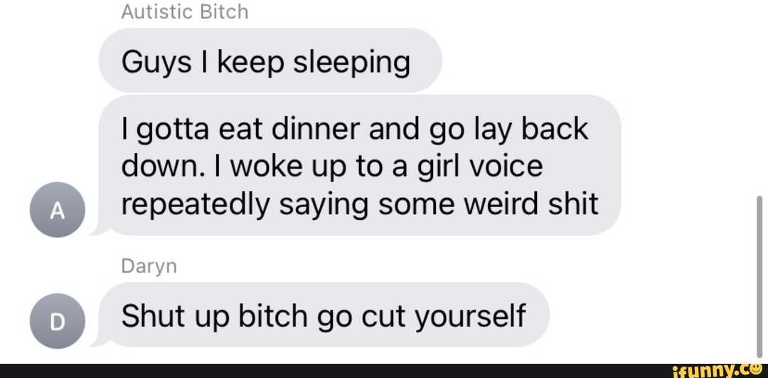 Autistic Bitch
Guys I keep sleeping
I gotta eat dinner and go lay back
down. I woke up to a girl voice repeatedly saying some weird shit
Daryn
Shut up bitch go cut yourself