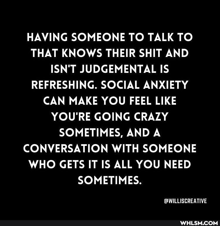 HAVING SOMEONE TO TALK TO THAT KNOWS THEIR SHIT AND ISN'T JUDGEMENTAL IS REFRESHING. SOCIAL ANXIETY CAN MAKE YOU FEEL LIKE YOU'RE GOING CRAZY SOMETIMES, AND A CONVERSATION WITH SOMEONE WHO GETS IT IS ALL YOU NEED SOMETIMES.
GWILLISCREATIVE